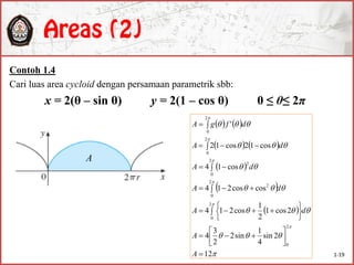 Contoh 1.4
Cari luas area cycloid dengan persamaan parametrik sbb:
x = 2(θ – sin θ) y = 2(1 – cos θ) 0 ≤ θ≤ 2π
A
   
   
 
 
 













12
2sin
4
1
sin2
2
3
4
2cos1
2
1
cos214
coscos214
cos14
cos12cos12
'
2
0
2
0
2
0
2
2
0
2
2
0
2
0














 
 
 

A
A
dA
dA
dA
dA
dfgA
1-19
 