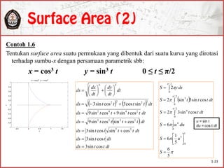 Contoh 1.6
Tentukan surface area suatu permukaan yang dibentuk dari suatu kurva yang dirotasi
terhadap sumbu-x dengan persamaan parametrik sbb:
x = cos3 t y = sin3 t 0 ≤ t ≤ π/2
-0.5 0 0.5 1 1.5
-1
-0.8
-0.6
-0.4
-0.2
0
0.2
0.4
0.6
0.8
1
x
y
x = cos(t)3
, y = -sin(t)3
   
 
dtttds
dtttds
dtttttds
dtttttds
dtttttds
dtttttds
dt
dt
dy
dt
dx
ds
cossin3
cossin3
cossincossin3
cossincossin9
cossin9cossin9
sincos3cossin3
22
2222
2442
2222
22



















 









5
6
5
1
6
6
cossin32
cossin3sin2
2
1
0
5
1
0
4
2/
0
4
2/
0
3
2/
0












S
uS
duuS
dtttS
dttttS
dsyS
u = sin t
du = cos t dt
1-23
 