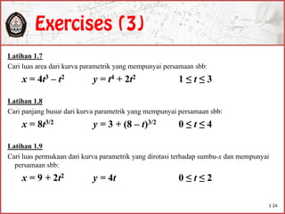 Latihan 1.7
Cari luas area dari kurva parametrik yang mempunyai persamaan sbb:
x = 4t3 – t2 y = t4 + 2t2 1 ≤ t ≤ 3
Latihan 1.8
Cari panjang busur dari kurva parametrik yang mempunyai persamaan sbb:
x = 8t3/2 y = 3 + (8 – t)3/2 0 ≤ t ≤ 4
Latihan 1.9
Cari luas permukaan dari kurva parametrik yang dirotasi terhadap sumbu-x dan mempunyai
persamaan sbb:
x = 9 + 2t2 y = 4t 0 ≤ t ≤ 2
1-24
 
