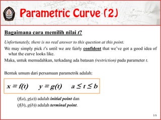 Bagaimana cara memilih nilai t?
Unfortunately, there is no real answer to this question at this point.
We may simply pick t’s until we are fairly confident that we’ve got a good idea of
what the curve looks like.
Maka, untuk memudahkan, terkadang ada batasan (restriction) pada parameter t.
Bentuk umum dari persamaan parametrik adalah:
(f(a), g(a)) adalah initial point dan
(f(b), g(b)) adalah terminal point.
x = f(t) y = g(t) a ≤ t ≤ b
1-5
 