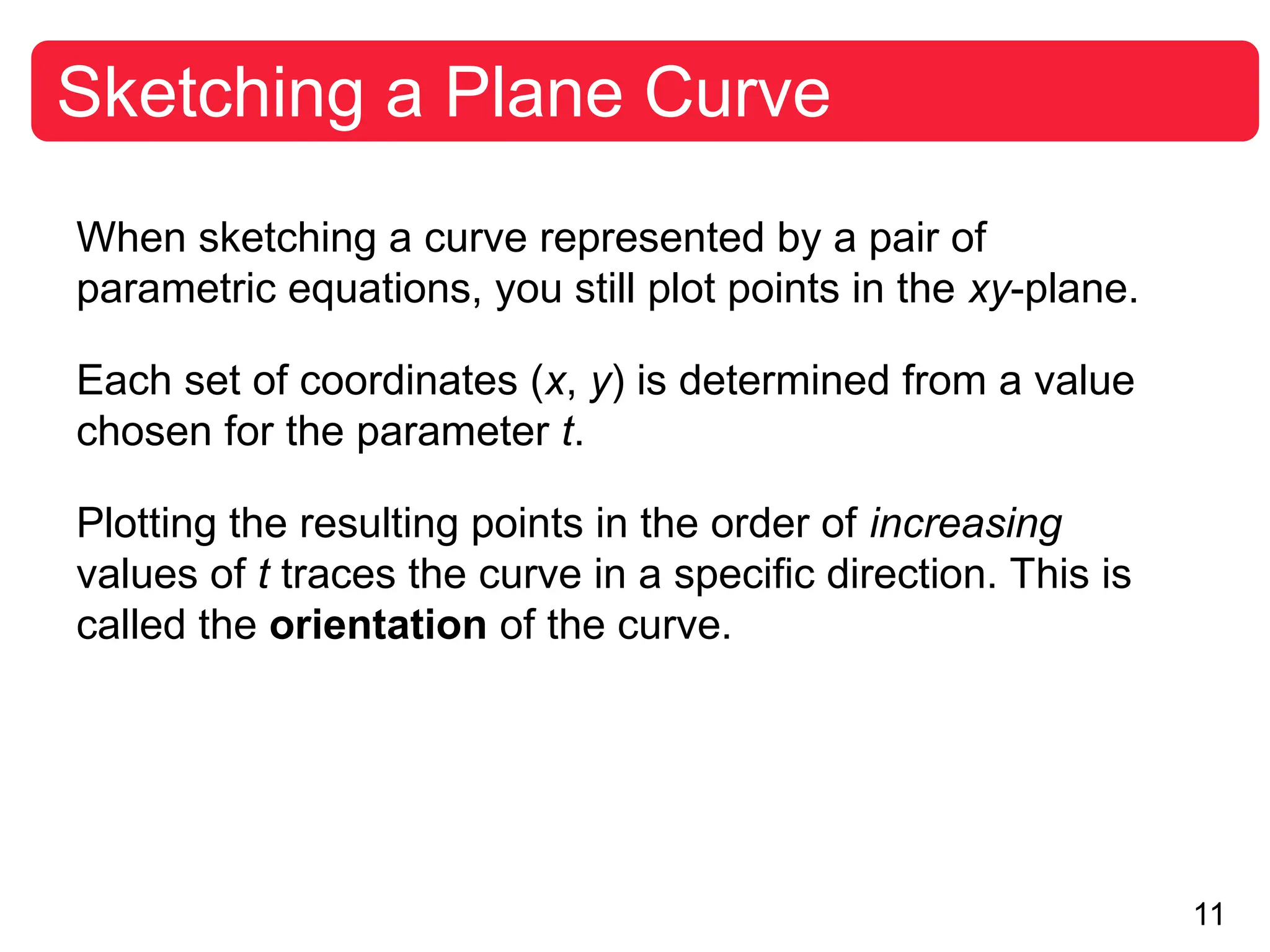 11
Sketching a Plane Curve
When sketching a curve represented by a pair of
parametric equations, you still plot points in the xy-plane.
Each set of coordinates (x, y) is determined from a value
chosen for the parameter t.
Plotting the resulting points in the order of increasing
values of t traces the curve in a specific direction. This is
called the orientation of the curve.
 