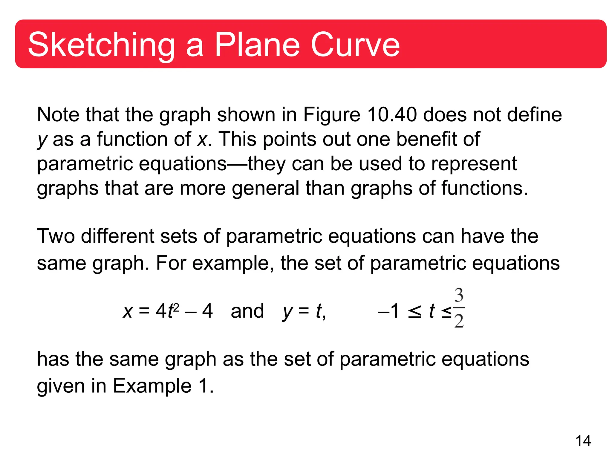 14
Sketching a Plane Curve
Note that the graph shown in Figure 10.40 does not define
y as a function of x. This points out one benefit of
parametric equations—they can be used to represent
graphs that are more general than graphs of functions.
Two different sets of parametric equations can have the
same graph. For example, the set of parametric equations
x = 4t2
– 4 and y = t, –1  t 
has the same graph as the set of parametric equations
given in Example 1.
 