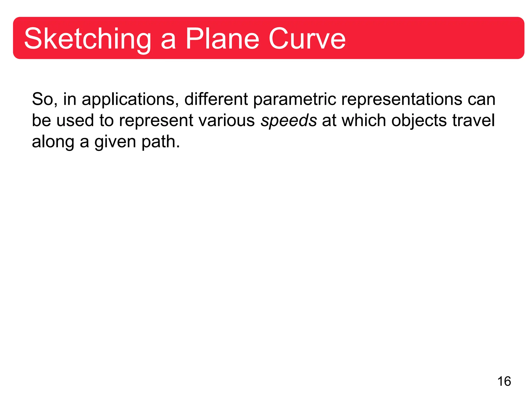 16
Sketching a Plane Curve
So, in applications, different parametric representations can
be used to represent various speeds at which objects travel
along a given path.
 
