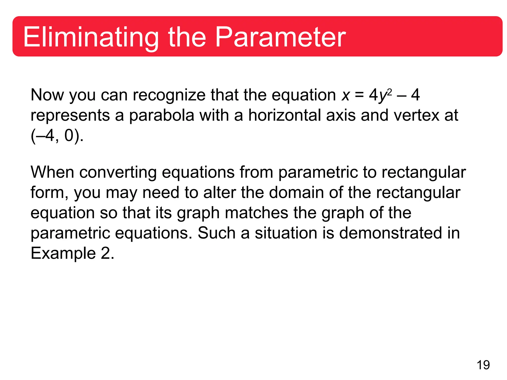 19
Eliminating the Parameter
Now you can recognize that the equation x = 4y2
– 4
represents a parabola with a horizontal axis and vertex at
(–4, 0).
When converting equations from parametric to rectangular
form, you may need to alter the domain of the rectangular
equation so that its graph matches the graph of the
parametric equations. Such a situation is demonstrated in
Example 2.
 