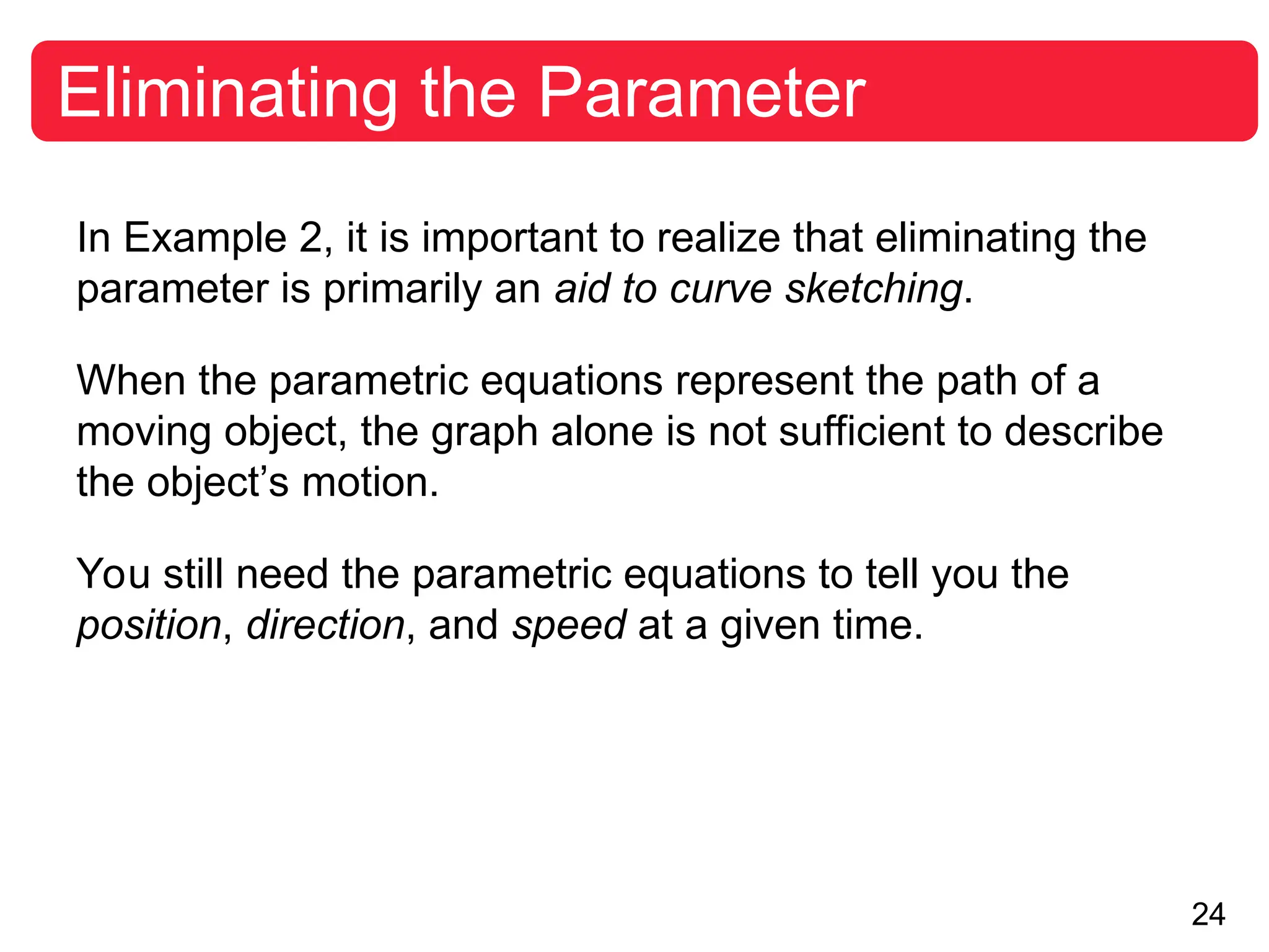 24
Eliminating the Parameter
In Example 2, it is important to realize that eliminating the
parameter is primarily an aid to curve sketching.
When the parametric equations represent the path of a
moving object, the graph alone is not sufficient to describe
the object’s motion.
You still need the parametric equations to tell you the
position, direction, and speed at a given time.
 