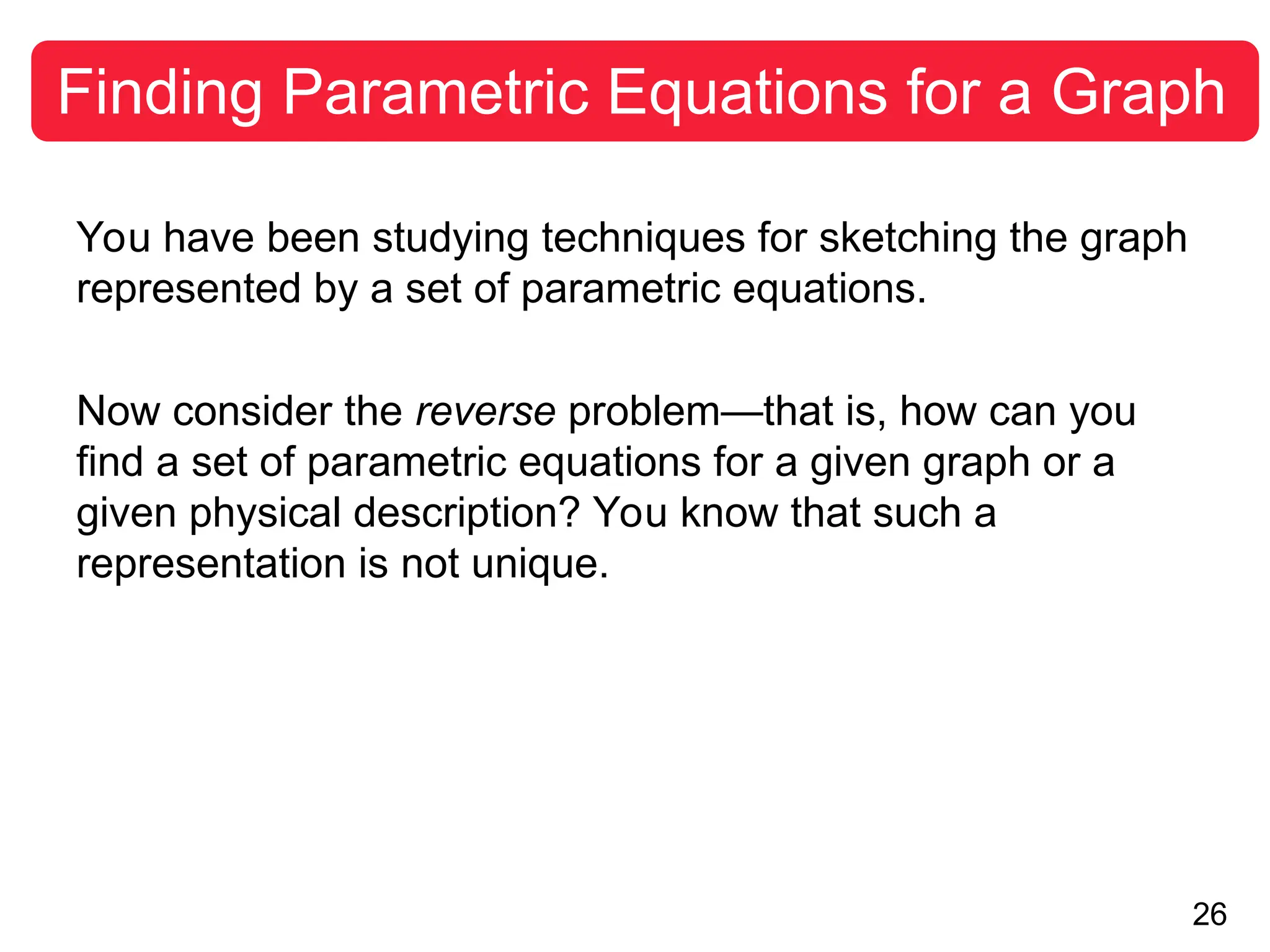 26
Finding Parametric Equations for a Graph
You have been studying techniques for sketching the graph
represented by a set of parametric equations.
Now consider the reverse problem—that is, how can you
find a set of parametric equations for a given graph or a
given physical description? You know that such a
representation is not unique.
 