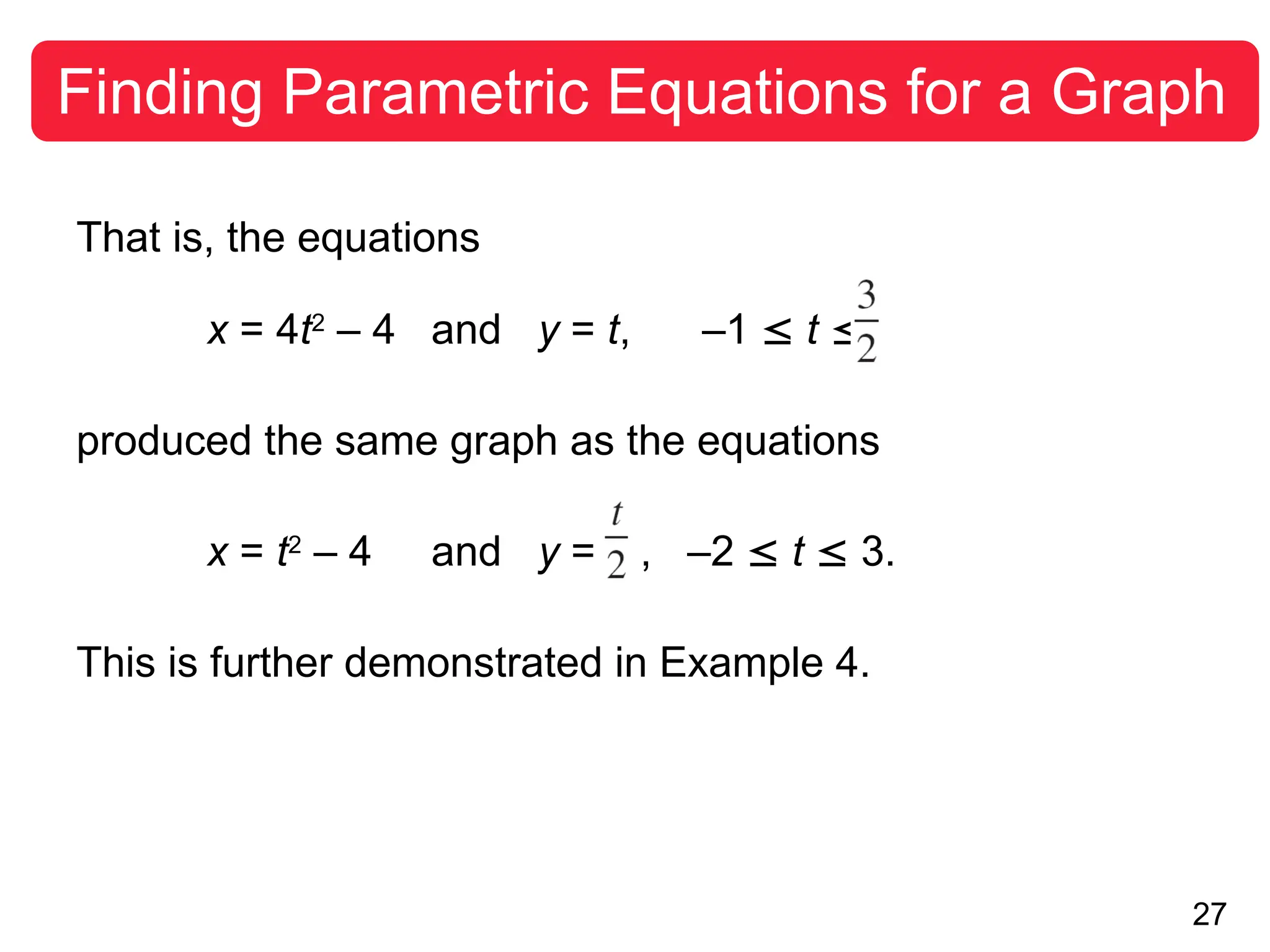 27
Finding Parametric Equations for a Graph
That is, the equations
x = 4t2
– 4 and y = t, –1  t 
produced the same graph as the equations
x = t2
– 4 and y = , –2  t  3.
This is further demonstrated in Example 4.
 