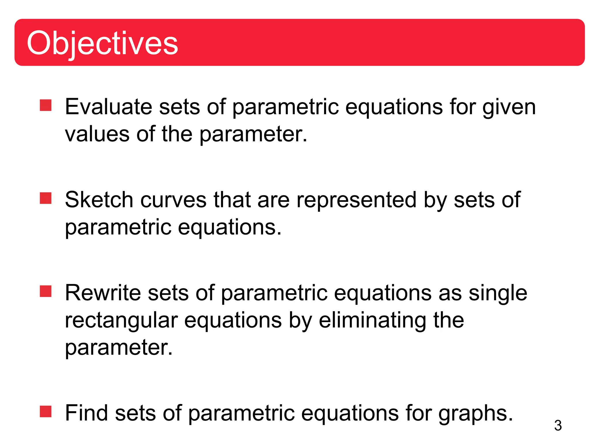 3
 Evaluate sets of parametric equations for given
values of the parameter.
 Sketch curves that are represented by sets of
parametric equations.
 Rewrite sets of parametric equations as single
rectangular equations by eliminating the
parameter.
 Find sets of parametric equations for graphs.
Objectives
 