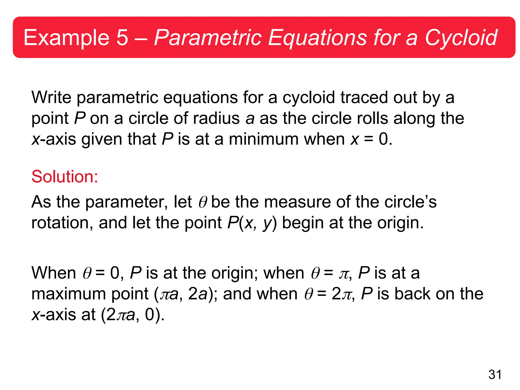 31
Example 5 – Parametric Equations for a Cycloid
Write parametric equations for a cycloid traced out by a
point P on a circle of radius a as the circle rolls along the
x-axis given that P is at a minimum when x = 0.
Solution:
As the parameter, let  be the measure of the circle’s
rotation, and let the point P(x, y) begin at the origin.
When  = 0, P is at the origin; when  = , P is at a
maximum point (a, 2a); and when  = 2, P is back on the
x-axis at (2a, 0).
 