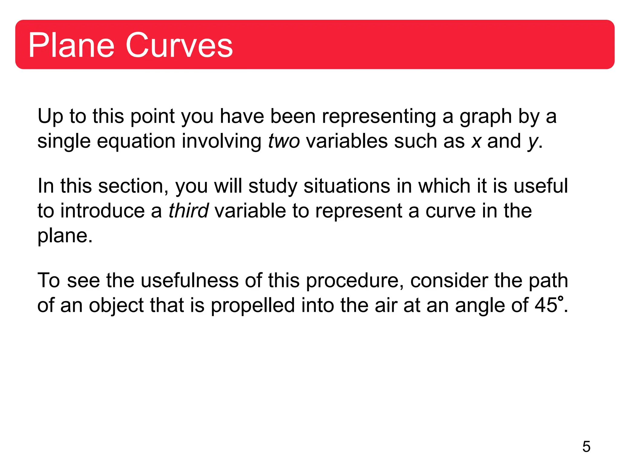 5
Plane Curves
Up to this point you have been representing a graph by a
single equation involving two variables such as x and y.
In this section, you will study situations in which it is useful
to introduce a third variable to represent a curve in the
plane.
To see the usefulness of this procedure, consider the path
of an object that is propelled into the air at an angle of 45.
 