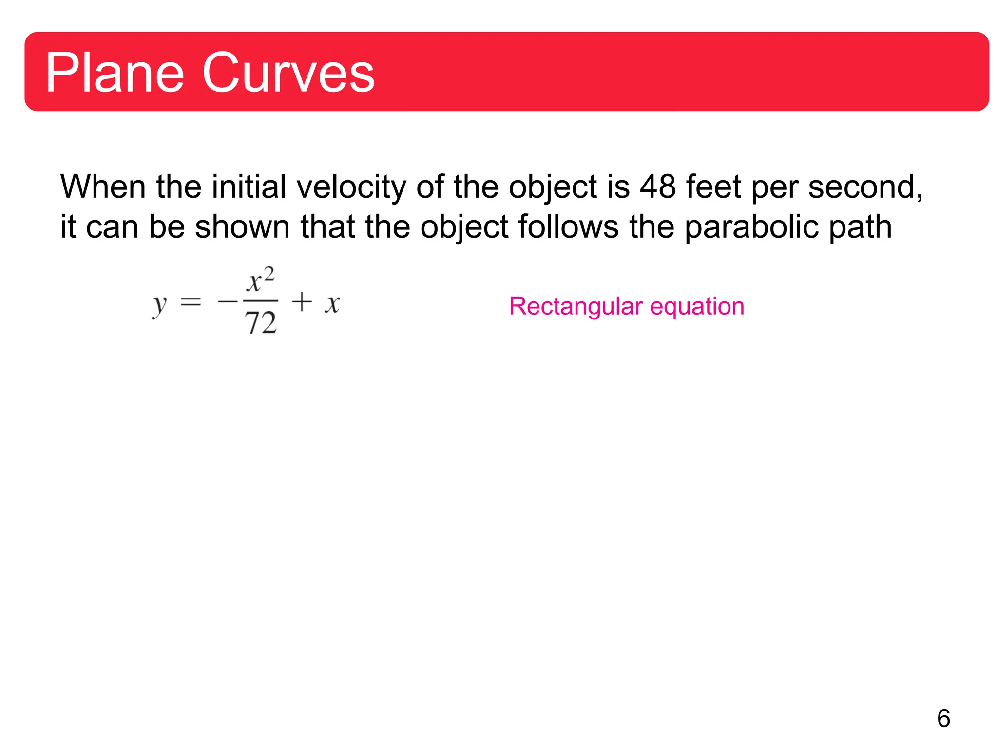 6
Plane Curves
When the initial velocity of the object is 48 feet per second,
it can be shown that the object follows the parabolic path
Rectangular equation
 