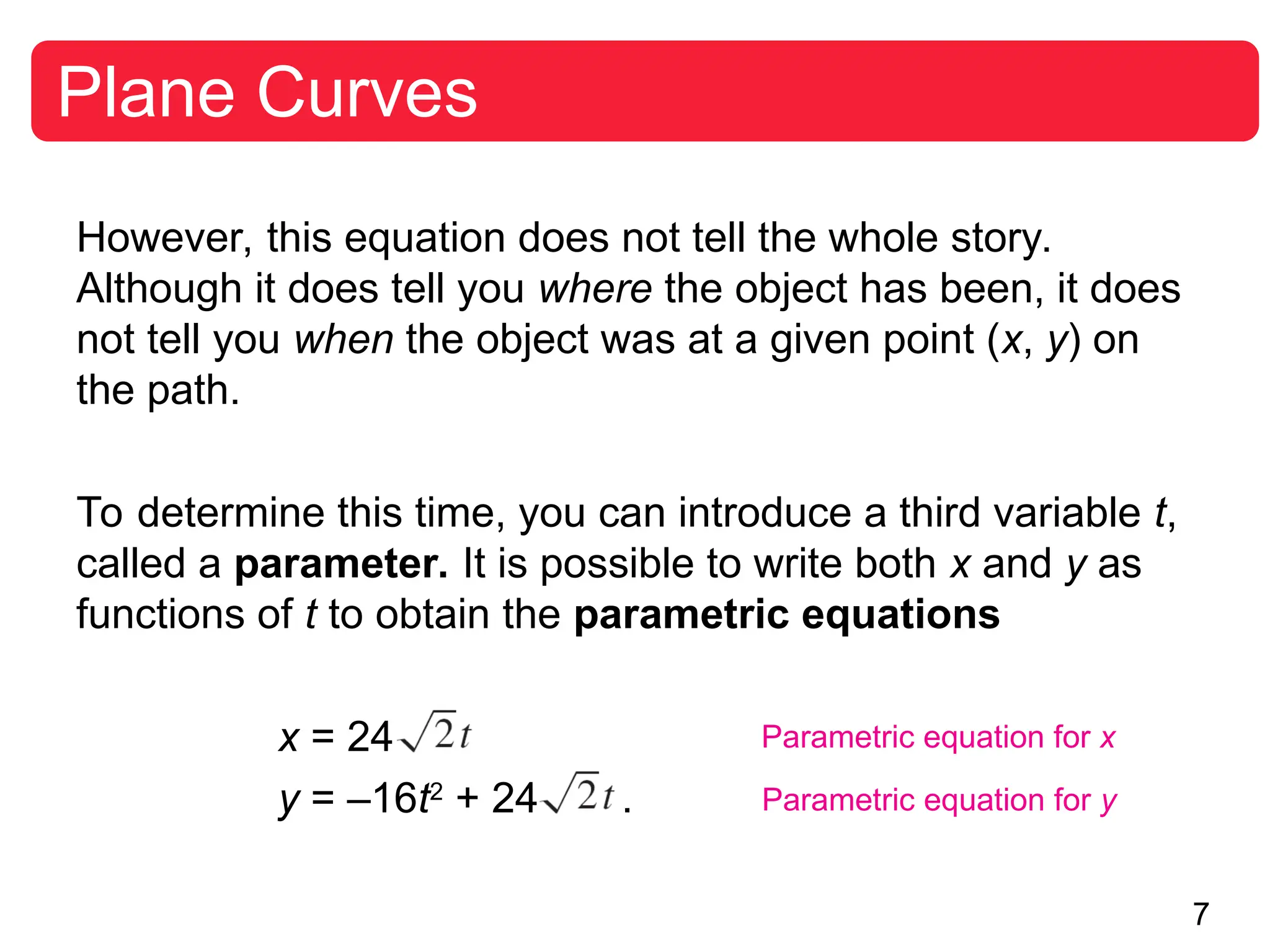7
Plane Curves
However, this equation does not tell the whole story.
Although it does tell you where the object has been, it does
not tell you when the object was at a given point (x, y) on
the path.
To determine this time, you can introduce a third variable t,
called a parameter. It is possible to write both x and y as
functions of t to obtain the parametric equations
x = 24
y = –16t2
+ 24 .
Parametric equation for x
Parametric equation for y
 