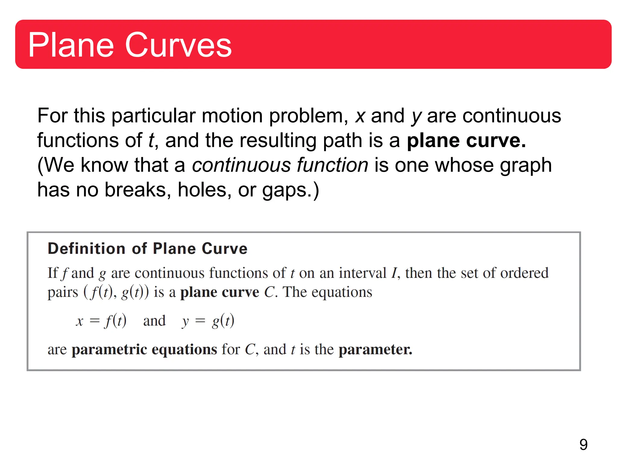 9
Plane Curves
For this particular motion problem, x and y are continuous
functions of t, and the resulting path is a plane curve.
(We know that a continuous function is one whose graph
has no breaks, holes, or gaps.)
 