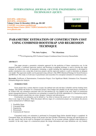 Proceedings of the International Conference on Emerging Trends in Engineering and Management (ICETEM14)
30 – 31, December 2014, Ernakulam, India
201
PARAMETRIC ESTIMATION OF CONSTRUCTION COST
USING COMBINED BOOTSTRAP AND REGRESSION
TECHNIQUE
[1]
Ms. Saira Varghese, [2]
Dr. S.Kanchana
[1], [2]
Civil Engineering, RVS Technical Campus-Coimbatore/Anna University-Chennai/India
ABSTRACT
This paper presents a parametric estimation approach for the prediction of future construction cost. In the
proposed method, a combined regression analysis and bootstrap re-sampling technique is used to develop the range
estimate for construction costs. In parametric estimating, a model including the important parameters is developed to
predict construction costs, using data of previous projects and the regression analysis is used to determine an adequate
cost model. The regression models can be generated using software’s like SPSS (Statistical Package for Social Sciences)
and MS Excel. This study is of relevance to practitioners and researchers for conceptual estimation of construction costs.
Keywords: Coefficient of Determination, Construction Project, Cost Significant Model, Estimation Cost, Parametric
Estimation Regression Analysis.
1. INTRODUCTION
Every project has a certain objective (scope), has defined start and end dates (schedule) and has funding limits
(budget). This defines the border of a construction project. Since budget and schedule are the main project constraints to
be worked with, any estimation concerned with cost and duration are very helpful in the early stages of construction
project management process. Construction cost estimating is essential for all of the stakeholders of a construction project,
for an ordinary project, namely they are owner, designer, contractor and subcontractor.
Construction cost estimation can be defined as “an effort to forecast the actual cost”. Cost estimations can be
done in any stage of the project. When the project delivery stages of a construction project are considered, the process
can be summarized in 5 different stages:
1. Feasibility Stage
2. Conceptual Stage
3. Engineering
4. Procurement
5. Construction & Turnover
Conceptual (early) cost estimation is performed in Conceptual Stage before detailed design is completed. In
Conceptual Stage, the preliminary design of the project has been finished. Preliminary drawings and specifications are
the only sources that can be used in conceptual cost estimation. For an accurate estimate, detailed scope definition is
essential. At the early stages of a construction project the design information and scope definitions are very limited,
INTERNATIONAL JOURNAL OF CIVIL ENGINEERING AND
TECHNOLOGY (IJCIET)
ISSN 0976 – 6308 (Print)
ISSN 0976 – 6316(Online)
Volume 5, Issue 12, December (2014), pp. 201-205
© IAEME: www.iaeme.com/Ijciet.asp
Journal Impact Factor (2014): 7.9290 (Calculated by GISI)
www.jifactor.com
IJCIET
©IAEME
 