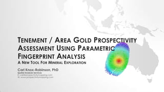 TENEMENT / AREA GOLD PROSPECTIVITY
ASSESSMENT USING PARAMETRIC
FINGERPRINT ANALYSIS
A NEW TOOL FOR MINERAL EXPLORATION
Carl Knox-Robinson, PhD
Spatial Analysis Services
E: carl@prospectivitymapping.com
W: www.prospectivitymapping.com
 