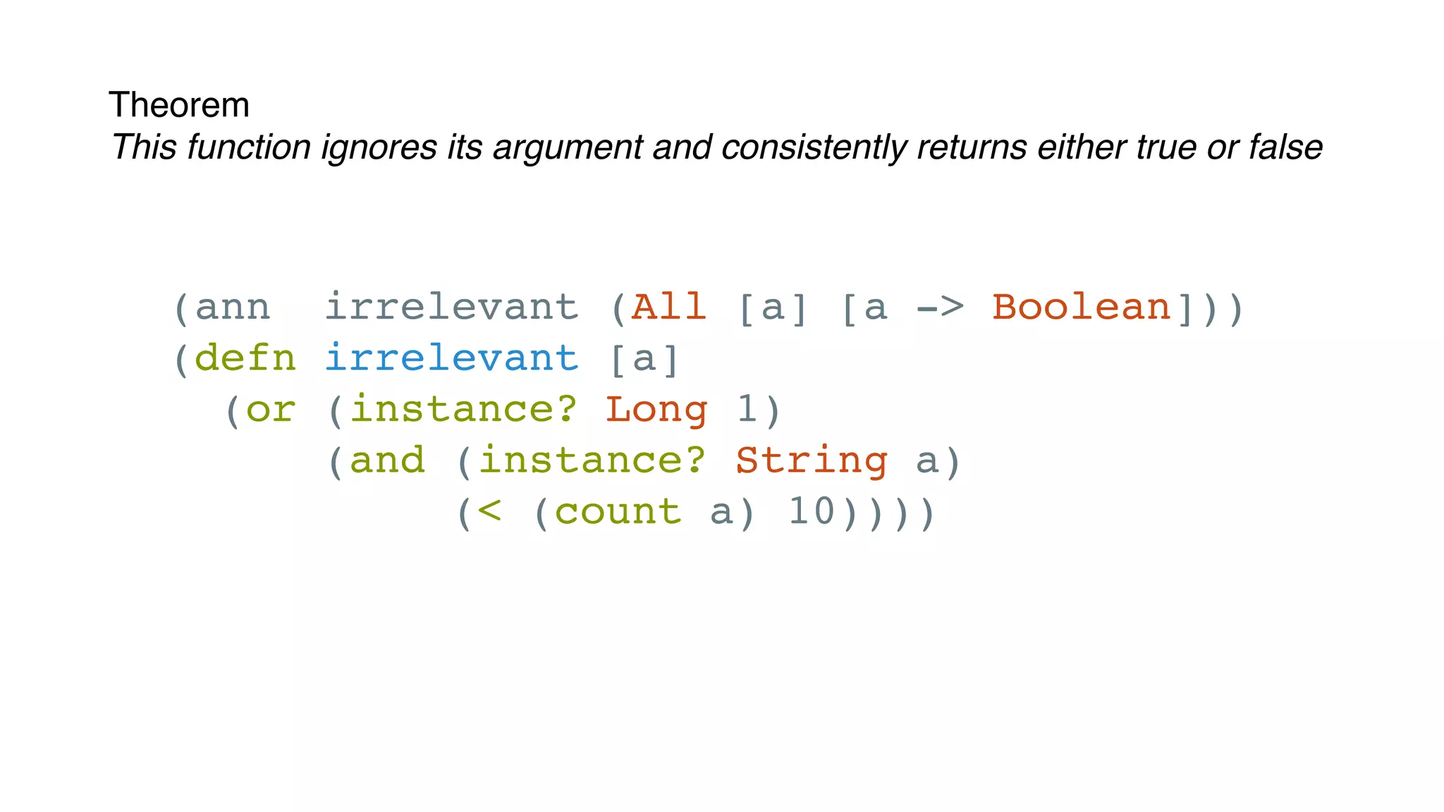 Theorem
This function ignores its argument and consistently returns either true or false
(ann irrelevant (All [a] [a -> Boolean]))
(defn irrelevant [a]
(or (instance? Long 1)
(and (instance? String a)
(< (count a) 10))))
 
