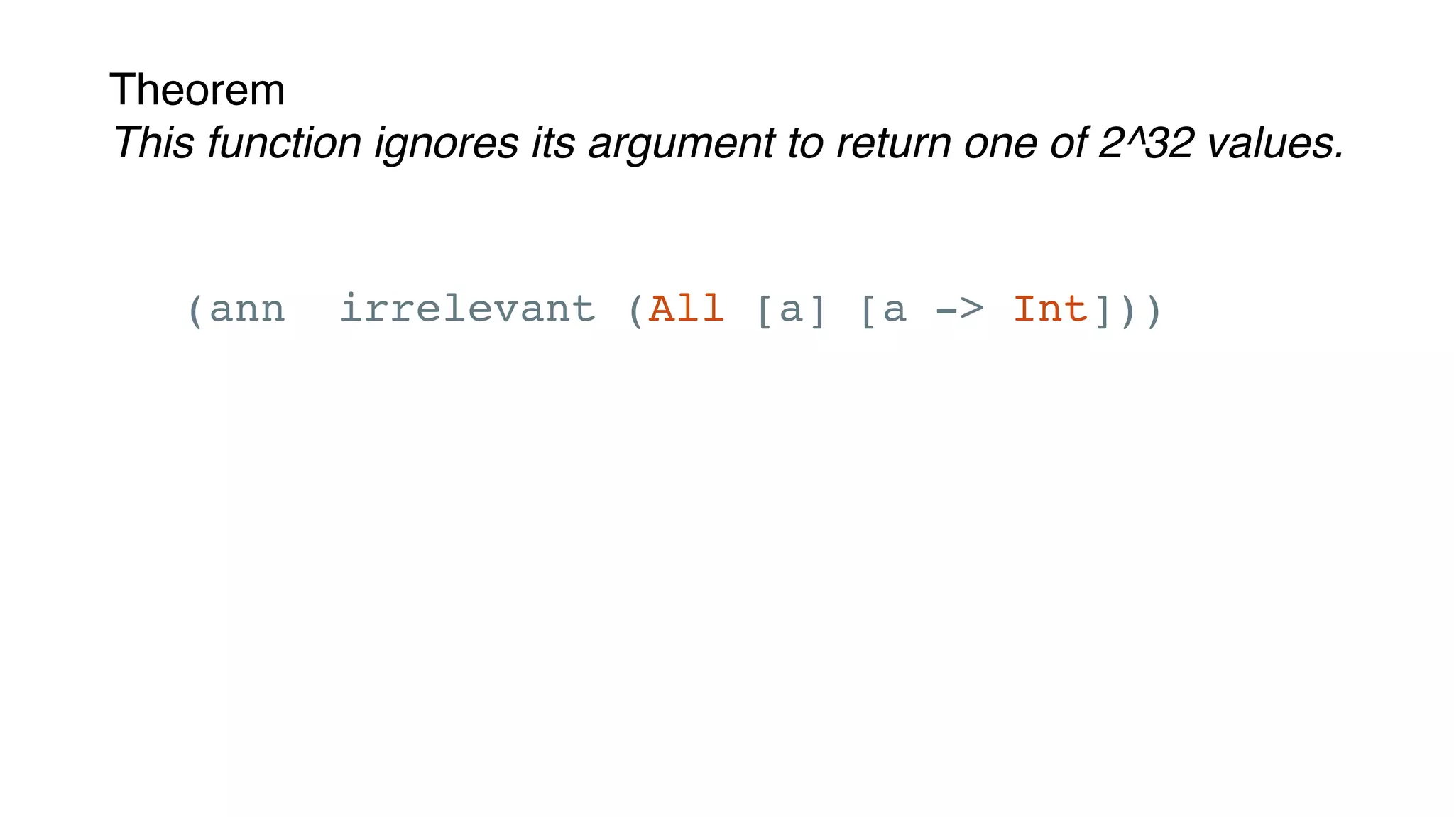 Theorem
This function ignores its argument to return one of 2^32 values.
(ann irrelevant (All [a] [a -> Int]))
(defn irrelevant [x]
(-> x
str
(.length)))
 