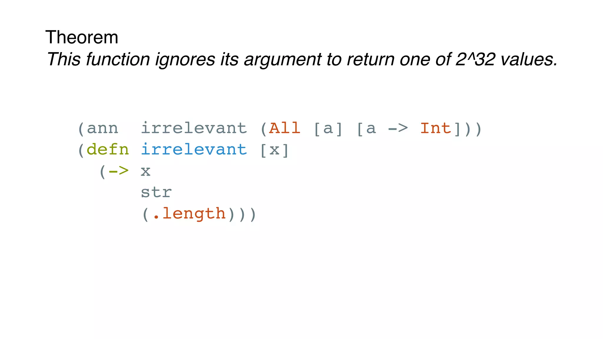 Theorem
This function ignores its argument to return one of 2^32 values.
(ann irrelevant (All [a] [a -> Int]))
(defn irrelevant [x]
(-> x
str
(.length)))
 