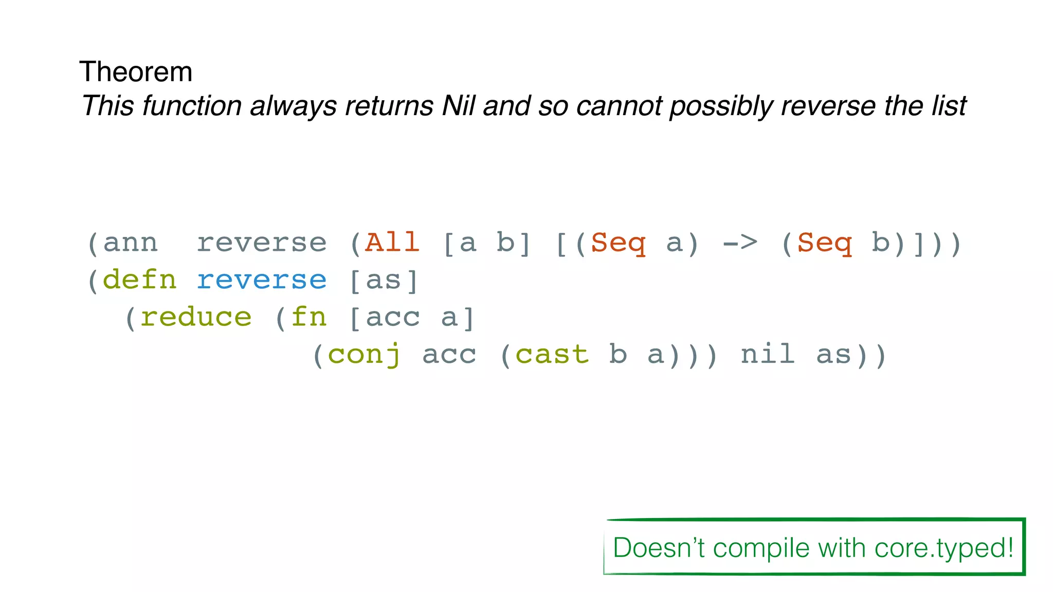 Theorem
This function always returns Nil and so cannot possibly reverse the list
(ann reverse (All [a b] [(Seq a) -> (Seq b)]))
(defn reverse [as]
(reduce (fn [acc a]
(conj acc (cast b a))) nil as))
Doesn’t compile with core.typed!
 