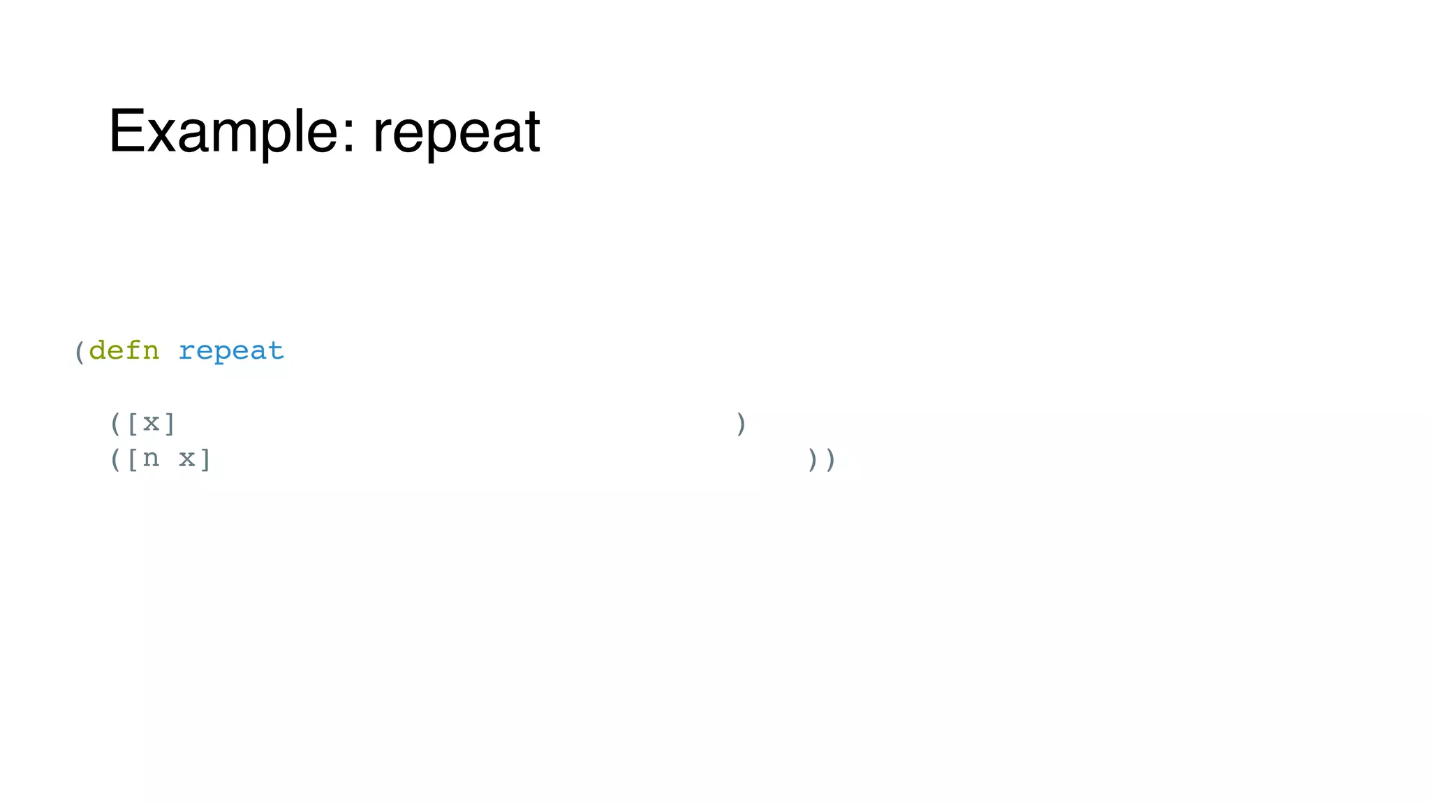 Example: repeat
(defn repeat
"Returns a lazy (infinite!, or length n if supplied) sequence of xs."
([x] (clojure.lang.Repeat/create x))
([n x] (clojure.lang.Repeat/create n x)))
 