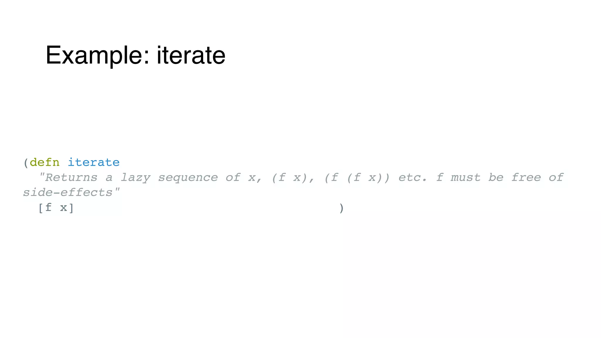 Example: iterate
(ann iterate (All [x]
[[x -> x] x -> (ASeq x)]))
(defn iterate
"Returns a lazy sequence of x, (f x), (f (f x)) etc. f must be free of
side-effects"
[f x] (clojure.lang.Iterate/create f x) )
 