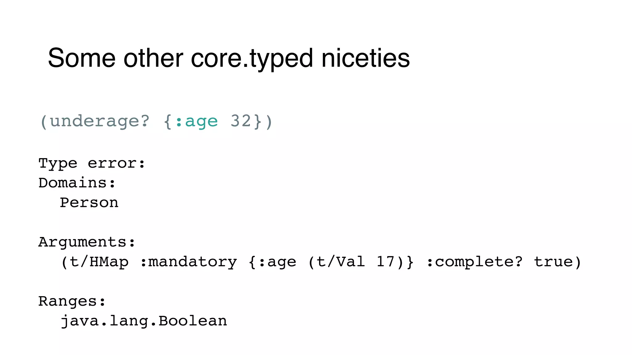 Some other core.typed niceties
(underage? {:age 32})
Type error:
Domains:
Person
Arguments:
(t/HMap :mandatory {:age (t/Val 17)} :complete? true)
Ranges:
java.lang.Boolean
 