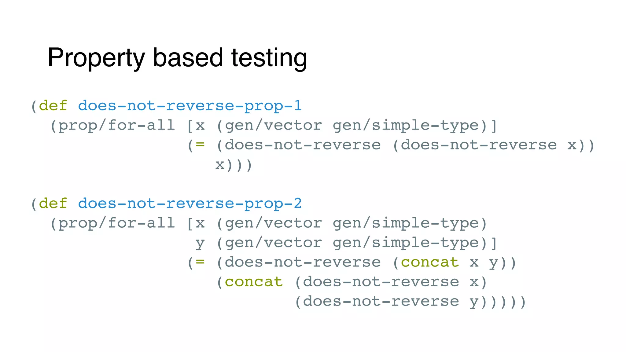 Property based testing
(def does-not-reverse-prop-1
(prop/for-all [x (gen/vector gen/simple-type)]
(= (does-not-reverse (does-not-reverse x))
x)))
(def does-not-reverse-prop-2
(prop/for-all [x (gen/vector gen/simple-type)
y (gen/vector gen/simple-type)]
(= (does-not-reverse (concat x y))
(concat (does-not-reverse x)
(does-not-reverse y)))))
 