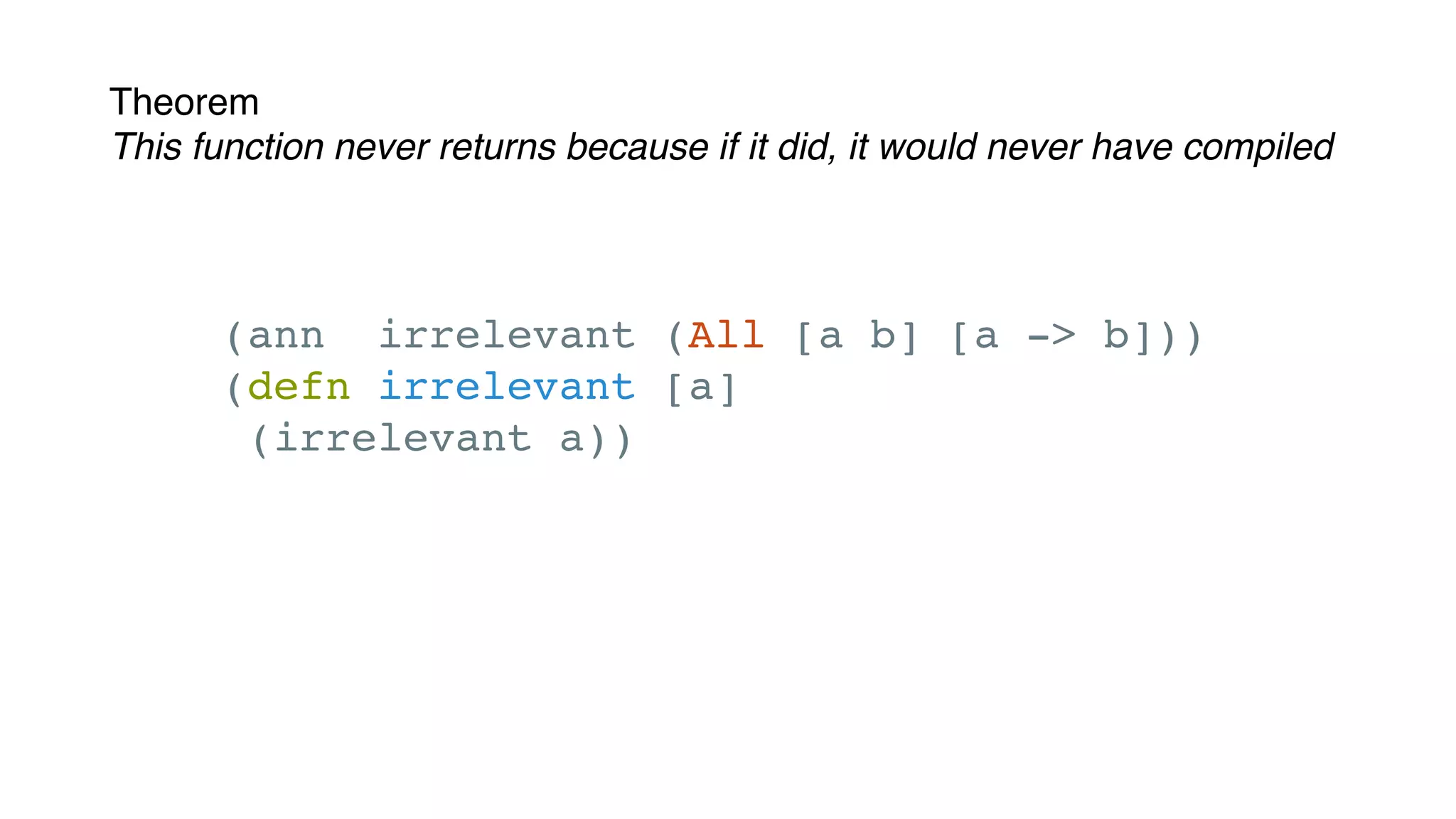 Theorem
This function never returns because if it did, it would never have compiled
(ann irrelevant (All [a b] [a -> b]))
(defn irrelevant [a]
(irrelevant a))
 