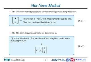 CSPLab
CSPLab
HTTP:/ / AMCS.SSU.AC.KR
Min-Norm Method
 The Min-Norm method proceeds to estimate the frequencies along these lines.
 The Min-Norm frequency estimates are determined as
- 10 -
1
ĝ
 
=
 
 
The vector in , with first element equal to one,
That has minimum Euclidean norm
( )
Ĝ
ℜ
(4.6.1)
(Spectral Min-Norm). The locations of the n highest peaks in the
pseudospectrum
(4.6.2)
( )
2
1
1
ˆ
a
g
ω
 
∗  
 
 