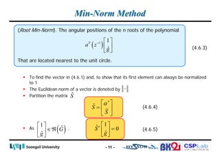 CSPLab
CSPLab
HTTP:/ / AMCS.SSU.AC.KR
Min-Norm Method
 To find the vector in (4.6.1) and, to show that its first element can always be normalized
to 1
 The Euclidean norm of a vector is denoted by
 Partition the matrix
 As ,
- 11 -
(Root Min-Norm). The angular positions of the n roots of the polynomial
That are located nearest to the unit circle.
(4.6.3)
( )
1 1
ˆ
T
a z
g
−  
 
 
⋅
Ŝ
Ŝ
S
α∗
 
=  
 
( )
1 ˆ
ˆ
G
g
 
∈ℜ
 
 
1
ˆ 0
ˆ
S
g
∗  
=
 
 
(4.6.4)
(4.6.5)
 