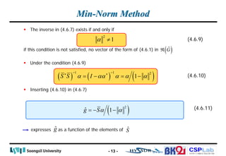 CSPLab
CSPLab
HTTP:/ / AMCS.SSU.AC.KR
Min-Norm Method
 The inverse in (4.6.7) exists if and only if
if this condition is not satisfied, no vector of the form of (4.6.1) in
 Under the condition (4.6.9)
 Inserting (4.6.10) in (4.6.7)
expresses as a function of the elements of
- 13 -
( ) ( ) ( )
1 1 2
1
S S I
α αα α α α
− −
∗ ∗
=
− =
− (4.6.10)
(4.6.11)
( )
2
ˆ 1
g Sα α
=
− −
ĝ Ŝ
2
1
α ≠ (4.6.9)
( )
Ĝ
ℜ
 