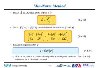 CSPLab
CSPLab
HTTP:/ / AMCS.SSU.AC.KR
Min-Norm Method
 Obtain as a function of the entries in
 Since by the definition of the matrices and
 Equivalent expression for
If m – n > n, then it is computationally more advantageous to obtain from (4.6.11)
otherwise, (4.6.14) should be used.
- 14 -
ĝ Ĝ
*
Ĝ
G
β
 
=  
 
(4.6.12)
ˆ ˆ ˆ ˆ
S S I GG
∗ ∗
= − Ŝ Ĝ
ĝ
( ) ( )
* *
2 2
*
1
S G
S SS G I GG
α α β β
α β
∗
   
− −
   
=
   
− −
   
(4.6.13)
2
ĝ Gβ β
= (4.6.14)
 