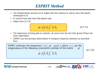 CSPLab
CSPLab
HTTP:/ / AMCS.SSU.AC.KR
ESPRIT Method
 The Vandermonde structure of A, implies that the matrices A1 and A2 have full column
rank(equal to n)
 S1 and S2 must also have full column rank
 Follow from (4.7.9)
 The importance of being able to estimate stems from the fact that and D have the
same eigenvalues
 ESPRIT uses the previous observations to compute frequency estimates as described
here :
- 17 -
( )
1
* *
1 1 1 2
S S S S
φ
−
= (4.7.11)
ESPRIT estimates the frequencies as , where are the
eingenvlaues of the following (consistent) estimate of the matrix :
(4.7.12)
φ φ
{ } 1
n
k k
ω = ( )
ˆ
arg k
ν
− { } 1
n
k k
ν =
φ
( )
1
* *
1 1 1 2
ˆ ˆ ˆ ˆ ˆ
S S S S
φ
−
=
 