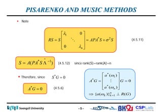 CSPLab
CSPLab
HTTP:/ / AMCS.SSU.AC.KR
 Note
PISARENKO AND MUSIC METHODS
1
* 2
0
0 n
RS S APA S S
λ
σ
λ
 
 
= = +
 
 
 

* 1
( )
S A PA S −
= Λ

since rank(S)=rank(A)=n
 Therefore, since
(4.5.11)
(4.5.12)
*
0
S G =
*
0
A G =
*
1
*
*
1
( )
0
( )
{ ( )} ( )
n
n
k k
a
A G G
a
a R G
ω
ω
ω =
 
 
= =
 
 
 
⇒ ⊥

- 5 -
(4.5.6)
 