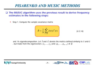 CSPLab
CSPLab
HTTP:/ / AMCS.SSU.AC.KR
 The MUSIC algorithm uses the previous result to derive frequency
estimates in the following steps:
 Step 1. Compute the sample covariance matrix
and its eigendecomposition. Let and denote the matrics defined similarly to and
, but made from the eigenvectors and of
PISARENKO AND MUSIC METHODS
*
1
ˆ ( ) ( )
N
t m
R y t y t
N =
= ∑   (4.5.14)
Ŝ Ĝ S G
1
ˆ ˆ
{ , , }
n
s s
 1
ˆ ˆ
{ , , }
m n
g g −

- 7 -
R̂
 