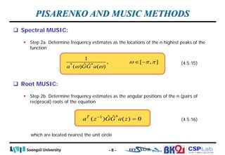 CSPLab
CSPLab
HTTP:/ / AMCS.SSU.AC.KR
PISARENKO AND MUSIC METHODS
 Spectral MUSIC:
 Step 2a. Determine frequency estimates as the locations of the n highest peaks of the
function
* *
1
, [ , ]
ˆ ˆ
( ) ( )
a GG a
ω π π
ω ω
∈ − (4.5.15)
 Root MUSIC:
 Step 2b. Determine frequency estimates as the angular positions of the n (pairs of
reciprocal) roots of the equation
which are located nearest the unit circle
(4.5.16)
1 *
ˆ ˆ
( ) ( ) 0
T
a z GG a z
−
=
- 8 -
 