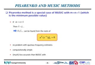 CSPLab
CSPLab
HTTP:/ / AMCS.SSU.AC.KR
 Pisarenko method is a special case of MUSIC with m=n+1 (which
is the minimum possible value)
 If
Then ,
can be found from the roots of
 no problem with spurious frequency estimates
 computationally simple
 (much) less accurate than MUSIC with
PISARENKO AND MUSIC METHODS
1
m n
= +
1
ˆ ˆ
G g
=
1
ˆ
{ }n
k k
ω =
1
1
ˆ
( ) 0
T
a z g
−
=
- 9 -
 