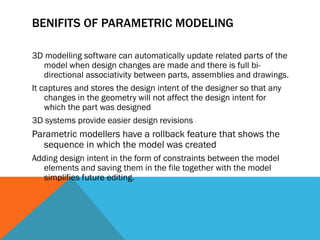 BENIFITS OF PARAMETRIC MODELING
3D modelling software can automatically update related parts of the
model when design changes are made and there is full bi-
directional associativity between parts, assemblies and drawings.
It captures and stores the design intent of the designer so that any
changes in the geometry will not affect the design intent for
which the part was designed
3D systems provide easier design revisions
Parametric modellers have a rollback feature that shows the
sequence in which the model was created
Adding design intent in the form of constraints between the model
elements and saving them in the file together with the model
simplifies future editing.
 