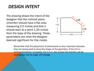 DESIGN INTENT
2.50
4.00
1.25
2.50
The drawing shows the intent of the
designer that the inclined plane
(chamfer) should have a flat area
measuring 2.5 inches and that it
should start at a point 1.25 inches
from the base of the drawing. These
parameters are what the designer
deemed significant for this model.
Remember that the placement of dimensions is very important because
they are being used to drive the shape of the geometry. If the 2.5 in.
vertical dimension increases, the 2.5 in. flat across the chamfer will be
maintained, but its angle will change.
 