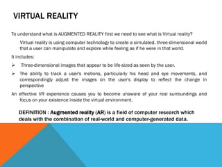 VIRTUAL REALITY
To understand what is AUGMENTED REALITY first we need to see what is Virtual reality?
Virtual reality is using computer technology to create a simulated, three-dimensional world
that a user can manipulate and explore while feeling as if he were in that world.
It includes:
 Three-dimensional images that appear to be life-sized as seen by the user.
 The ability to track a user's motions, particularly his head and eye movements, and
correspondingly adjust the images on the user's display to reflect the change in
perspective
An effective VR experience causes you to become unaware of your real surroundings and
focus on your existence inside the virtual environment.
DEFINITION : Augmented reality (AR) is a field of computer research which
deals with the combination of real-world and computer-generated data.
 