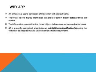 WHY AR?
 AR enhances a user’s perception of interaction with the real world.
 The virtual objects display information that the user cannot directly detect with his own
senses.
 The information conveyed by the virtual objects helps a user perform real-world tasks.
 AR is a specific example of what is known as Intelligence Amplification (IA): using the
computer as a tool to make a task easier for a human to perform.
 