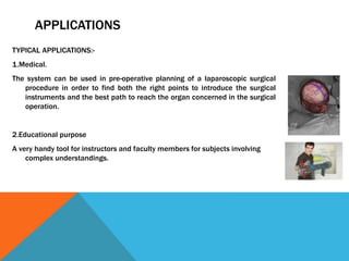 TYPICAL APPLICATIONS:-
1.Medical.
The system can be used in pre-operative planning of a laparoscopic surgical
procedure in order to find both the right points to introduce the surgical
instruments and the best path to reach the organ concerned in the surgical
operation.
2.Educational purpose
A very handy tool for instructors and faculty members for subjects involving
complex understandings.
APPLICATIONS
 