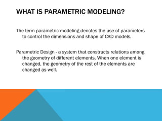 WHAT IS PARAMETRIC MODELING?
The term parametric modeling denotes the use of parameters
to control the dimensions and shape of CAD models.
Parametric Design - a system that constructs relations among
the geometry of different elements. When one element is
changed, the geometry of the rest of the elements are
changed as well.
 