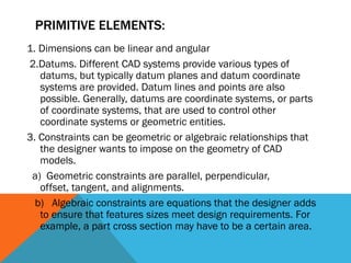 PRIMITIVE ELEMENTS:
1. Dimensions can be linear and angular
2.Datums. Different CAD systems provide various types of
datums, but typically datum planes and datum coordinate
systems are provided. Datum lines and points are also
possible. Generally, datums are coordinate systems, or parts
of coordinate systems, that are used to control other
coordinate systems or geometric entities.
3. Constraints can be geometric or algebraic relationships that
the designer wants to impose on the geometry of CAD
models.
a) Geometric constraints are parallel, perpendicular,
offset, tangent, and alignments.
b) Algebraic constraints are equations that the designer adds
to ensure that features sizes meet design requirements. For
example, a part cross section may have to be a certain area.
 