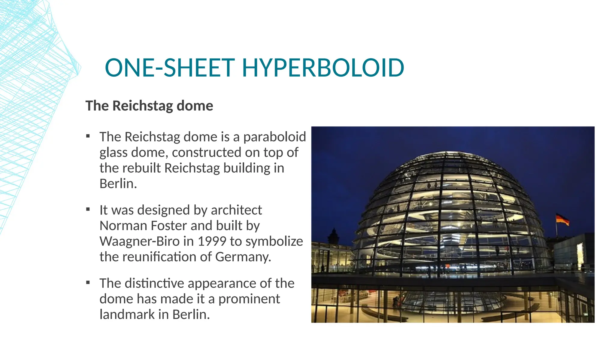 ONE-SHEET HYPERBOLOID
The Reichstag dome
▪ The Reichstag dome is a paraboloid
glass dome, constructed on top of
the rebuilt Reichstag building in
Berlin.
▪ It was designed by architect
Norman Foster and built by
Waagner-Biro in 1999 to symbolize
the reunification of Germany.
▪ The distinctive appearance of the
dome has made it a prominent
landmark in Berlin.
 