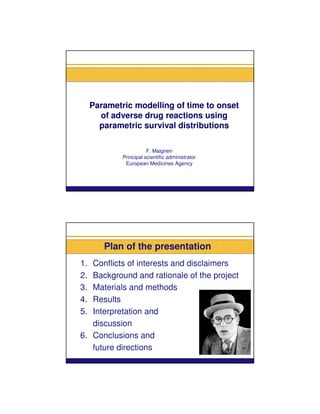 Parametric modelling of time to onset
       of adverse drug reactions using
       parametric survival distributions

                        F. Maignen
             Principal scientific administrator
              European Medicines Agency




        Plan of the presentation
1. Conflicts of interests and disclaimers
2. Background and rationale of the project
3. Materials and methods
4. Results
5. Interpretation and
   discussion
6. Conclusions and
   future directions
 