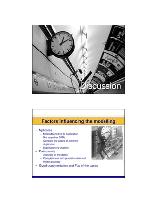 Discussion



    Factors influencing the modelling
• Nplicates
   – Method sensitive to duplication
     like any other DMA
   – Consider the cases of extreme
     duplication
   – Duplication vs clusters
• Data quality
   – Accuracy of the dates
   – Completeness and precision does not
     mean accuracy
• Good documentation and FUp of the cases
 