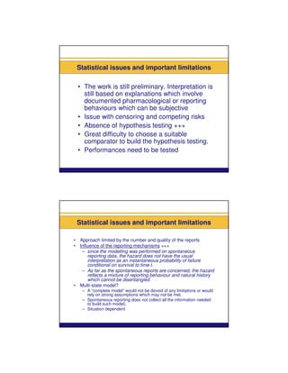 Statistical issues and important limitations

    • The work is still preliminary. Interpretation is
      still based on explanations which involve
      documented pharmacological or reporting
      behaviours which can be subjective
    • Issue with censoring and competing risks
    • Absence of hypothesis testing +++
    • Great difficulty to choose a suitable
      comparator to build the hypothesis testing.
    • Performances need to be tested




    Statistical issues and important limitations

•    Approach limited by the number and quality of the reports
•    Influence of the reporting mechanisms +++
      – since the modelling was performed on spontaneous
         reporting data, the hazard does not have the usual
         interpretation as an instantaneous probability of failure
         conditional on survival to time t.
      – As far as the spontaneous reports are concerned, the hazard
         reflects a mixture of reporting behaviour and natural history
         which cannot be disentangled.
•    Multi-state model?
      – A “complete model” would not be devoid of any limitations or would
        rely on strong assumptions which may not be met.
      – Spontaneous reporting does not collect all the information needed
        to build such model).
      – Situation dependent
 