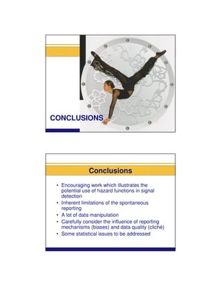 CONCLUSIONS




               Conclusions
 • Encouraging work which illustrates the
   potential use of hazard functions in signal
   detection
 • Inherent limitations of the spontaneous
   reporting
 • A lot of data manipulation
 • Carefully consider the influence of reporting
   mechanisms (biases) and data quality (cliché)
 • Some statistical issues to be addressed
 