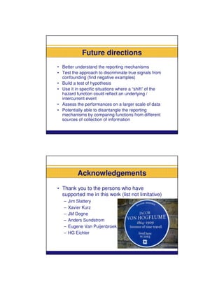 Future directions
• Better understand the reporting mechanisms
• Test the approach to discriminate true signals from
  confounding (find negative examples)
• Build a test of hypothesis
• Use it in specific situations where a “shift” of the
  hazard function could reflect an underlying /
  intercurrent event
• Assess the performances on a larger scale of data
• Potentially able to disantangle the reporting
  mechanisms by comparing functions from different
  sources of collection of information




           Acknowledgements
• Thank you to the persons who have
  supported me in this work (list not limitative)
   –   Jim Slattery
   –   Xavier Kurz
   –   JM Dogne
   –   Anders Sundstrom
   –   Eugene Van Puijenbroek
   –   HG Eichler
 